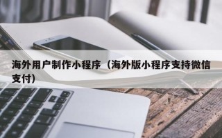 和县海外用户制作小程序（海外版小程序支持微信支付）