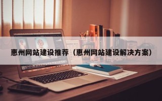 和县惠州网站建设推荐（惠州网站建设解决方案）