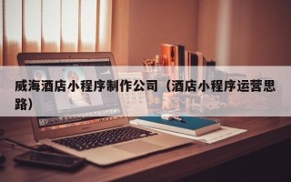 和县威海酒店小程序制作公司（酒店小程序运营思路）
